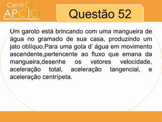 Questão 52
Um garoto está brincando com uma mangueira de
água no gramado de sua casa, produzindo um
jato oblíquo.Para uma gota d’ água em movimento
ascendente,pertencente ao fluxo que emana da
mangueira,desenhe os vetores velocidade,
aceleração total, aceleração tangencial, e
aceleração centrípeta.
 