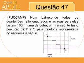 Questão 47
 (PUCCAMP) Num bairro,onde todos os
quarteirões são quadrados e as ruas paralelas
distam 100 m uma da outra, um transeunte faz o
percurso de P a Q pela trajetória representada
no esquema a seguir.
 