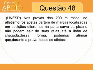 Questão 48
 (UNESP) Nas provas dos 200 m rasos, no
atletismo, os atletas partem de marcas localizadas
em posições diferentes na parte curva da pista e
não podem sair de suas raias até a linha de
chegada.dessa        forma,   podemos      afirmar
que,durante a prova, todos os atletas:
 