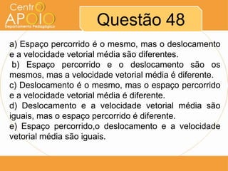 Questão 48
a) Espaço percorrido é o mesmo, mas o deslocamento
e a velocidade vetorial média são diferentes.
 b) Espaço percorrido e o deslocamento são os
mesmos, mas a velocidade vetorial média é diferente.
c) Deslocamento é o mesmo, mas o espaço percorrido
e a velocidade vetorial média é diferente.
d) Deslocamento e a velocidade vetorial média são
iguais, mas o espaço percorrido é diferente.
e) Espaço percorrido,o deslocamento e a velocidade
vetorial média são iguais.
 
