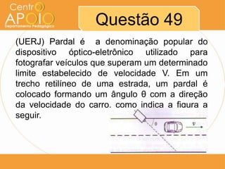 Questão 49
(UERJ) Pardal é a denominação popular do
dispositivo óptico-eletrônico utilizado para
fotografar veículos que superam um determinado
limite estabelecido de velocidade V. Em um
trecho retilíneo de uma estrada, um pardal é
colocado formando um ângulo θ com a direção
da velocidade do carro, como indica a figura a
seguir.
 