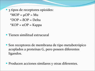 3 tipos de receptores opioides: *MOP =  μ OP = Mu *DOP =  δ OP = Delta *KOP =  κ OP = Kappa Tienen similitud estrucural Son receptores de membrana de tipo metabotrópico acoplados a proteínas G, pero poseen diferentes ligandos. Producen acciones similares y otras diferentes. 
