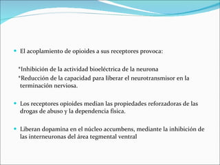El acoplamiento de opioides a sus receptores provoca:  *Inhibición de la actividad bioeléctrica de la neurona  *Reducción de la capacidad para liberar el neurotransmisor en la  terminación nerviosa. Los receptores opioides median las propiedades reforzadoras de las drogas de abuso y la dependencia física.  Liberan dopamina en el núcleo accumbens, mediante la inhibición de las interneuronas del área tegmental ventral 