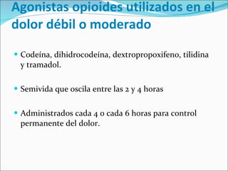 Agonistas opioides utilizados en el dolor débil o moderado Codeína, dihidrocodeína, dextropropoxifeno, tilidina y tramadol. Semivida que oscila entre las 2 y 4 horas Administrados cada 4 o cada 6 horas para control permanente del dolor.  