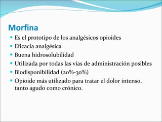 Morfina Es el prototipo de los analgésicos opioides Eficacia analgésica Buena hidrosolubilidad  Utilizada por todas las vías de administración posibles Biodisponibilidad (20%-30%) Opioide más utilizado para tratar el dolor intenso, tanto agudo como crónico. 
