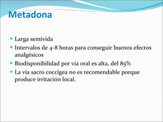 Metadona Larga semivida Intervalos de 4-8 horas para conseguir buenos efectos analgésicos Biodisponibilidad por vía oral es alta, del 85% La vía sacro coccígea no es recomendable porque produce irritación local. 
