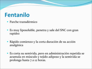 Fentanilo Parche transdérmico Es muy liposoluble, penetra y sale del SNC con gran rapidez Rápido comienzo y la corta duración de su acción analgésica  Es corta su semivida, pero en administración repetida se acumula en músculo y tejido adiposo y la semivida se prolonga hasta 7 a 12 horas.  