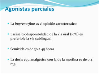 Agonistas parciales La  buprenorfina  es el opioide característico  Escasa biodisponibilidad de la vía oral (16%) es preferible la vía sublingual. Semivida es de 30 a 45 horas La dosis equianalgésica con la de la morfina es de 0,4 mg. 