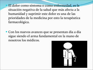 El dolor como síntoma o como enfermedad, es la situación negativa de la salud que más afecta a la humanidad y suprimir este dolor es una de las prioridades de la medicina por esto la terapéutica farmacológica. Con los nuevos avances que se presentan día a día sigue siendo el arma fundamental en la mano de nosotros los médicos. 