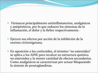 Fármacos principalmente antiinflamatorios, analgésicos y antipiréticos, por lo que reducen los síntomas de la inflamación, el dolor y la fiebre respectivamente.  Ejercen sus efectos por acción de la inhibición de la enzima ciclooxigenasa.  En oposición a los corticoides, el término "no esteroideo" se aplica a los AINE para recalcar su estructura química no esteroidea y la menor cantidad de efectos secundarios. Como analgésicos se caracterizan por actuar bloqueando la síntesis de prostaglandinas.  