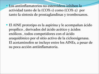 Los antiinflamatorios no esteroideos inhiben la actividad tanto de la (COX-1) como (COX-2)  por tanto la síntesis de prostaglandinas y tromboxanos.  El AINE prototipo es la aspirina y le acompañan ácido propílico , derivados del ácido acético y ácidos enólicos , todos competidores con el ácido araquidónico por el sitio activo de la ciclooxigenasa. El acetaminofen se incluye entre los AINEs, a pesar de su poca acción antiinflamatoria. 