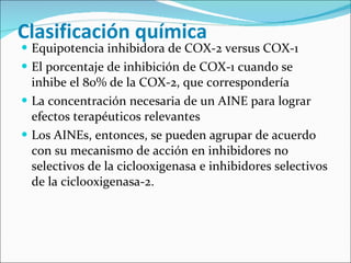 Clasificación química Equipotencia inhibidora de COX-2 versus COX-1 El porcentaje de inhibición de COX-1 cuando se inhibe el 80% de la COX-2, que correspondería La concentración necesaria de un AINE para lograr efectos terapéuticos relevantes Los AINEs, entonces, se pueden agrupar de acuerdo con su mecanismo de acción en inhibidores no selectivos de la ciclooxigenasa e inhibidores selectivos de la ciclooxigenasa-2.  