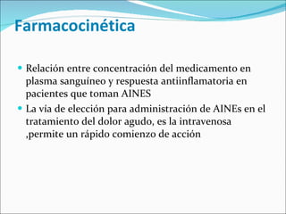   Farmacocinética  Relación entre concentración del medicamento en plasma sanguíneo y respuesta antiinflamatoria en pacientes que toman AINES La vía de elección para administración de AINEs en el tratamiento del dolor agudo, es la intravenosa ,permite un rápido comienzo de acción  