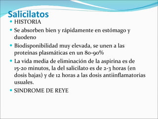 Salicilatos  HISTORIA Se absorben bien y rápidamente en estómago y duodeno Biodisponibilidad muy elevada, se unen a las proteínas plasmáticas en un 80-90% La vida media de eliminación de la aspirina es de 15-20 minutos, la del salicilato es de 2-3 horas (en dosis bajas) y de 12 horas a las dosis antiinflamatorias usuales.  SINDROME DE REYE 