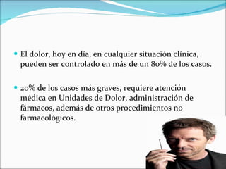 El dolor, hoy en día, en cualquier situación clínica, pueden ser controlado en más de un 80% de los casos. 20% de los casos más graves, requiere atención médica en Unidades de Dolor, administración de fármacos, además de otros procedimientos no farmacológicos. 