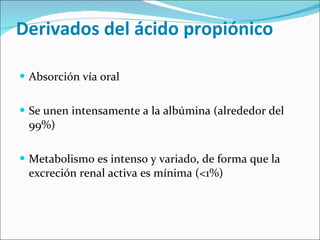   Derivados del ácido propiónico Absorción vía oral Se unen intensamente a la albúmina (alrededor del 99%) Metabolismo es intenso y variado, de forma que la excreción renal activa es mínima (<1%) 