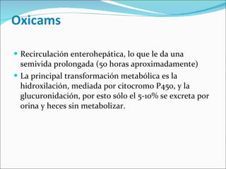 Oxicams  Recirculación enterohepática, lo que le da una semivida prolongada (50 horas aproximadamente) La principal transformación metabólica es la hidroxilación, mediada por citocromo P450, y la glucuronidación, por esto sólo el 5-10% se excreta por orina y heces sin metabolizar.  
