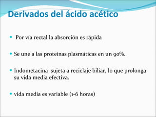 Derivados del ácido acético Por vía rectal la absorción es rápida Se une a las proteínas plasmáticas en un 90%. Indometacina  sujeta a reciclaje biliar, lo que prolonga su vida media efectiva.  vida media es variable (1-6 horas) 