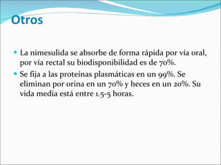 Otros La nimesulida se absorbe de forma rápida por vía oral, por vía rectal su biodisponibilidad es de 70%.  Se fija a las proteínas plasmáticas en un 99%. Se eliminan por orina en un 70% y heces en un 20%. Su vida media está entre 1.5-5 horas. 