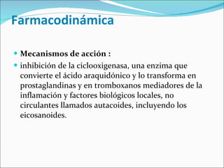   Farmacodinámica  Mecanismos de acción : inhibición de la ciclooxigenasa, una enzima que convierte el ácido araquidónico y lo transforma en prostaglandinas y en tromboxanos mediadores de la inflamación y factores biológicos locales, no circulantes llamados autacoides, incluyendo los eicosanoides. 