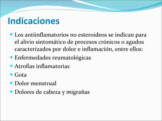 Indicaciones  Los antiinflamatorios no esteroideos se indican para el alivio sintomático de procesos crónicos o agudos caracterizados por dolor e inflamación, entre ellos:  Enfermedades reumatológicas Atrofias inflamatorias Gota Dolor menstrual Dolores de cabeza y migrañas 
