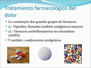 Tratamiento farmacológico del dolor Lo constituyen dos grandes grupos de fármacos: 1).- Opioides, llamados también analgésicos mayores 2).- Fármacos antiinflamatorios no esteroideos (AINES) Y también: coadyuvantes analgésicos 