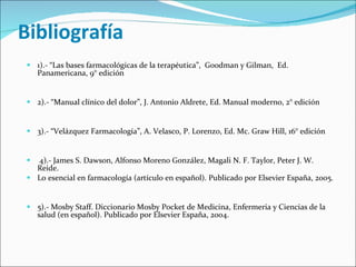 Bibliografía 1).- “Las bases farmacológicas de la terapéutica”,  Goodman y Gilman,  Ed. Panamericana, 9° edición     2).- “Manual clínico del dolor”, J. Antonio Aldrete, Ed. Manual moderno, 2° edición     3).- “Velázquez Farmacología”, A. Velasco, P. Lorenzo, Ed. Mc. Graw Hill, 16° edición     4).- James S. Dawson, Alfonso Moreno González, Magali N. F. Taylor, Peter J. W. Reide.  Lo esencial en farmacología (artículo en español). Publicado por Elsevier España, 2005.     5).- Mosby Staff. Diccionario Mosby Pocket de Medicina, Enfermeria y Ciencias de la salud (en español). Publicado por Elsevier España, 2004. 