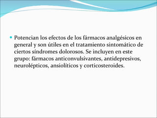 Potencian los efectos de los fármacos analgésicos en general y son útiles en el tratamiento sintomático de ciertos síndromes dolorosos. Se incluyen en este grupo: fármacos anticonvulsivantes, antidepresivos, neurolépticos, ansiolíticos y corticosteroides. 