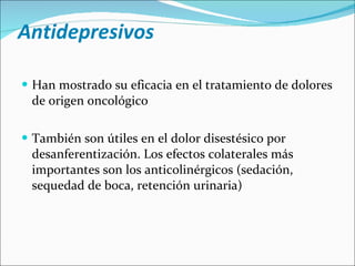 Antidepresivos Han mostrado su eficacia en el tratamiento de dolores de origen oncológico También son útiles en el dolor disestésico por desanferentización. Los efectos colaterales más importantes son los anticolinérgicos (sedación, sequedad de boca, retención urinaria) 