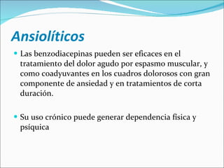 Ansiolíticos Las benzodiacepinas pueden ser eficaces en el tratamiento del dolor agudo por espasmo muscular, y como coadyuvantes en los cuadros dolorosos con gran componente de ansiedad y en tratamientos de corta duración. Su uso crónico puede generar dependencia física y psíquica  