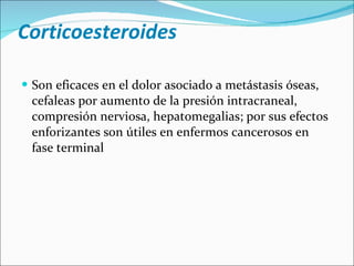 Corticoesteroides Son eficaces en el dolor asociado a metástasis óseas, cefaleas por aumento de la presión intracraneal, compresión nerviosa, hepatomegalias; por sus efectos enforizantes son útiles en enfermos cancerosos en fase terminal 