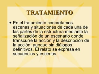 TRATAMIENTO En el tratamiento concretamos escenas y situaciones de cada una de las partes de la estructura mediante la señalizaci ón de un escenario donde transcurre la acción y la descripción de la acción, aunque sin diálogos definitivos. El relato se expresa en secuencias y escenas. 