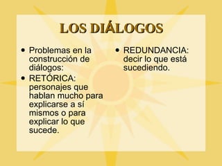 LOS DI Á LOGOS Problemas en la construcci ón de diálogos:  RETÓRICA: personajes que hablan mucho para explicarse a sí mismos o para explicar lo que sucede. REDUNDANCIA: decir lo que est á sucediendo. 