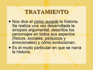 TRATAMIENTO Nos dice el  c ómo sucede  la historia. Se realiza una vez desarrollada la sinopsis argumental, descritos los personajes en todos sus aspectos (físicos, sociales, psíquicos y emocionales) y cómo evolucionan. Es el modo particular en que se narra la historia. 