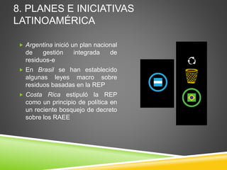  Argentina inició un plan nacional
de gestión integrada de
residuos-e
 En Brasil se han establecido
algunas leyes macro sobre
residuos basadas en la REP
 Costa Rica estipuló la REP
como un principio de política en
un reciente bosquejo de decreto
sobre los RAEE
8. PLANES E INICIATIVAS
LATINOAMÉRICA
 
