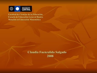 Facultad de Ciencias de la Educación. Escuela de Educación General Básica. Mención en Educación Matemática Claudia Fuenzalida Salgado 2008 