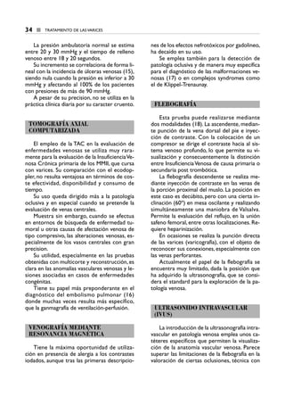 La presión ambulatoria normal se estima
entre 20 y 30 mmHg y el tiempo de relleno
venoso entre 18 y 20 segundos.
Su incremento se correlaciona de forma li-
neal con la incidencia de úlceras venosas (15),
siendo nula cuando la presión es inferior a 30
mmHg y afectando al 100% de los pacientes
con presiones de más de 90 mmHg.
A pesar de su precision, no se utiliza en la
práctica clínica diaria por su caracter cruento.
TOMOGRAFÍA AXIAL
COMPUTARIZADA
El empleo de la TAC en la evaluación de
enfermedades venosas se utiliza muy rara-
mente para la evaluación de la InsuficienciaVe-
nosa Crónica primaria de los MMII, que cursa
con varices. Su comparación con el ecodop-
pler, no resulta ventajosa en términos de cos-
te efectividad, disponibilidad y consumo de
tiempo.
Su uso queda dirigido más a la patología
oclusiva y en especial cuando se pretende la
evaluación de venas centrales.
Muestra sin embargo, cuando se efectua
en entornos de búsqueda de enfermedad tu-
moral u otras causas de afectación venosa de
tipo compresivo, las alteraciones venosas, es-
pecialmente de los vasos centrales con gran
precision.
Su utilidad, especialmente en las pruebas
obtenidas con multicorte y reconstrucción, es
clara en las anomalías vasculares venosas y le-
siones asociadas en casos de enfermedades
congénitas.
Tiene su papel más preponderante en el
diagnóstico del embolismo pulmonar (16)
donde muchas veces resulta más específico,
que la ganmagrafía de ventilación-perfusión.
VENOGRAFÍA MEDIANTE
RESONANCIA MAGNÉTICA
Tiene la máxima oportunidad de utiliza-
ción en presencia de alergia a los contrastes
iodados, aunque tras las primeras descripcio-
nes de los efectos nefrotóxicos por gadolineo,
ha decaído en su uso.
Se emplea también para la detección de
patología oclusiva y de manera muy específica
para el diagnóstico de las malformaciones ve-
nosas (17) o en complejos syndromes como
el de Klippel-Trenaunay.
FLEBOGRAFÍA
Esta prueba puede realizarse mediante
dos modalidades (18). La ascendente, median-
te punción de la vena dorsal del pie e inyec-
ción de contraste. Con la colocación de un
compresor se dirige el contraste hacia al sis-
tema venoso profundo, lo que permite su vi-
sualización y consecuentemente la distinción
entre InsuficienciaVenosa de causa primaria o
secundaria post trombótica.
La flebografía descendente se realiza me-
diante inyección de contraste en las venas de
la porción proximal del muslo. La posición en
este caso es decúbito, pero con una cierta in-
clinación (60º) en mesa oscilante y realizando
simultáneamente una maniobra de Valsalva.
Permite la evaluación del reflujo, en la unión
safeno femoral, entre otras localizaciones. Re-
quiere heparinización.
En ocasiones se realiza la punción directa
de las varices (varicografía), con el objeto de
reconocer sus conexiones, especialmente con
las venas perforantes.
Actualmente el papel de la flebografía se
encuentra muy limitado, dada la posición que
ha adquirido la ultrasonografía, que se consi-
dera el standard para la exploración de la pa-
tología venosa.
ULTRASONIDO INTRAVASCULAR
(IVUS)
La introducción de la ultrasonografía intra-
vascular en patología venosa emplea unos ca-
téteres específicos que permiten la visualiza-
ción de la anatomía vascular venosa. Parece
superar las limitaciones de la flebografía en la
valoración de ciertas oclusiones, técnica con
34 ■ TRATAMIENTO DE LAS VARICES
3 CAP VARICES_I.1.ENDOV 19/07/14 05:34 Página 34
 