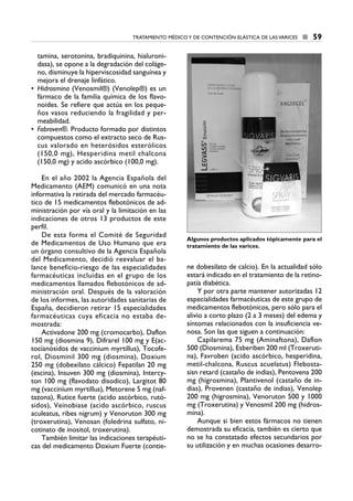tamina, serotonina, bradiquinina, hialuroni-
dasa), se opone a la degradación del coláge-
no, disminuye la hiperviscosidad sanguínea y
mejora el drenaje linfático.
• Hidrosmina (Venosmil®) (Venolep®) es un
fármaco de la familia química de los flavo-
noides. Se refiere que actúa en los peque-
ños vasos reduciendo la fragilidad y per-
meabilidad.
• Fabroven®. Producto formado por distintos
compuestos como el extracto seco de Rus-
cus valorado en heterósidos esterólicos
(150,0 mg), Hesperidina metil chalcona
(150,0 mg) y acido ascórbico (100,0 mg).
En el año 2002 la Agencia Española del
Medicamento (AEM) comunicó en una nota
informativa la retirada del mercado farmacéu-
tico de 15 medicamentos flebotónicos de ad-
ministración por vía oral y la limitación en las
indicaciones de otros 13 productos de este
perfil.
De esta forma el Comité de Seguridad
de Medicamentos de Uso Humano que era
un órgano consultivo de la Agencia Española
del Medicamento, decidió reevaluar el ba-
lance beneficio-riesgo de las especialidades
farmacéuticas incluidas en el grupo de los
medicamentos llamados flebotónicos de ad-
ministración oral. Después de la valoración
de los informes, las autoridades sanitarias de
España, decidieron retirar 15 especialidades
farmacéuticas cuya eficacia no estaba de-
mostrada:
Activadone 200 mg (cromocarbo), Daflon
150 mg (diosmina 9), Difrarel 100 mg y E(ac-
tocianósidos de vaccinium myrtillus), Tocofe-
rol, Diosminil 300 mg (diosmina), Doxium
250 mg (dobexilato cálcico) Fepatilan 20 mg
(escina), Insuven 300 mg (diosmina), Intercy-
ton 100 mg (flavodato disodico), Largitot 80
mg (vaccinium myrtillus), Metorene 5 mg (naf-
tazona), Rutice fuerte (acido ascórbico, rutó-
sidos), Veinobiase (acido ascórbico, ruscus
aculeatus, ribes nigrum) y Venoruton 300 mg
(troxerutina), Venosan (foledrina sulfato, ni-
cotinato de inositol, troxerutina).
También limitar las indicaciones terapéuti-
cas del medicamento Doxium Fuerte (contie-
ne dobesilato de calcio). En la actualidad sólo
estará indicado en el tratamiento de la retino-
patía diabética.
Y por otra parte mantener autorizadas 12
especialidades farmacéuticas de este grupo de
medicamentos flebotónicos, pero sólo para el
alivio a corto plazo (2 a 3 meses) del edema y
síntomas relacionados con la insuficiencia ve-
nosa. Son las que siguen a continuación:
Capilarema 75 mg (Aminaftona), Daflon
500 (Diosmina), Esberiben 200 ml (Troxeruti-
na), Favroben (acido ascórbico, hesperidina,
metil-chalcona, Ruscus acuelatus) Flebosta-
sisn retard (castaño de indias), Pentovena 200
mg (higrosmina), Plantivenol (castaño de in-
dias), Provenen (castaño de indias), Venolep
200 mg (higrosmina), Venoruton 500 y 1000
mg (Troxerutina) y Venosmil 200 mg (hidros-
mina).
Aunque si bien estos fármacos no tienen
demostrada su eficacia, también es cierto que
no se ha constatado efectos secundarios por
su utilización y en muchas ocasiones desarro-
TRATAMIENTO MÉDICO Y DE CONTENCIÓN ELÁSTICA DE LAS VARICES ■ 59
Algunos productos aplicados tópicamente para el
tratamiento de las varices.
6 CAP VARICES_I.1.ENDOV 19/07/14 05:36 Página 59
 