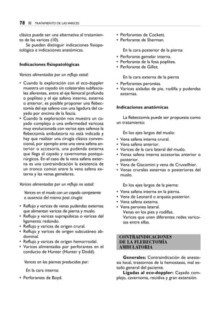 clásica puede ser una alternativa al tratamien-
to de las varices (10).
Se pueden distinguir indicaciones fisiopa-
tológica e indicaciones anatómicas.
Indicaciones fisiopatológicas
Varices alimentadas por un reflujo ostial:
• Cuando la exploración con el eco-doppler
muestra un cayado sin colaterales subfascia-
les aferentes, entre el eje femoral profundo
o poplíteo y el eje safeno interno, externo
o anterior, es posible proponer una flebec-
tomía del eje safeno con una ligadura del ca-
yado por encima de la fascia.
• Cuando la exploración nos muestra un ca-
yado complejo o una enfermedad varicosa
muy evolucionada con varios ejes safenos la
flebectomía ambulatoria no está indicada y
hay que realizar una cirugía clásica conven-
cional, por ejemplo ante una vena safena an-
terior o accesoria, una pudenda externa
que llega al cayado y cavernomas postqui-
rúrgicos. En el caso de la vena safena exter-
na es una contraindicación la existencia de
un tronco común entre la vena safena ex-
terna y las venas gemelares.
Varices alimentadas por un reflujo no ostial:
Varices en el muslo con un cayado competente
o ausencia del mismo post cirugía:
• Reflujo y varices de venas pudendas externas
que alimentan varices de pierna y muslo.
• Reflujo y varices suprapúbicas o varices del
ligamento redondo.
• Reflujo y varices de origen crural.
• Reflujo y varices de origen subcutáneo ab-
dominal.
• Reflujo y varices de origen hemorroidal.
• Varices alimentadas por perforantes en el
conducto de Hunter (Hunter y Dodd).
Varices en las piernas producidas por:
En la cara interna:
• Perforantes de Boyd.
• Perforantes de Cockett.
• Perforante de Sherman.
En la cara posterior de la pierna:
• Perforante gemelar interna.
• Perforante de la fosa poplítea.
• Perforante de Gillot.
En la cara externa de la pierna
• Perforantes peronéas.
• Varices aisladas de pie, rodilla y pudendas
externas.
Indicaciones anatómicas
La flebectomía puede ser propuesta como
un tratamiento:
En los ejes largos del muslo:
• Vena safena interna crural.
• Vena safena anterior.
• Varices de la cara lateral del muslo.
• Venas safena interna accesorias anterior o
posterior.
• Vena de Giacomini y vena de Cruveilhier.
• Venas crurales externas o posteriores del
muslo.
En los ejes largos de la pierna:
• Vena safena interna en la pierna.
• Vena de Leonard o arquata posterior.
• Vena safena externa.
• Vena peronea lateral.
Venas en los pies y rodillas.
Varices que unen diferentes redes varico-
sas entre ellas.
CONTRAINDICACIONES
DE LA FLEBECTOMÍA
AMBULATORIA
Generales: Contraindicación de aneste-
sia local, trastornos de la hemostasia, mal es-
tado general del paciente.
Ligadas al eco-doppler: Cayado com-
plejo, cavernoma, recidiva y gran extensión.
78 ■ TRATAMIENTO DE LAS VARICES
9 CAP VARICES_I.1.ENDOV 19/07/14 05:48 Página 78
 