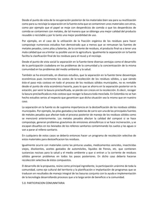 Desde el punto de vista de la recuperación posterior de los materiales bien sea para su reutilización
como para su reciclaje la separación en la fuente evita que se contaminen unos materiales con otros,
como por ejemplo que el papel se moje con desperdicios de comida o que los desperdicios de
comida se contaminen con metales, de tal manera que se obtenga una mejor calidad del producto
reusable o reciclable y por lo tanto una mejor posibilidad de uso.
Por ejemplo, en el caso de la utilización de la fracción orgánica de los residuos para hacer
compostaje numerosos estudios han demostrado que a menos que se remuevan las fuentes de
metales pesados, como pilas y baterías, de la corriente de residuos, el producto final va a tener una
mala calidad que va a limitar su posible uso en la agricultura. Igualmente la separación en la fuente
facilita la clasificación final de los residuos para el reusó y el reciclaje.
Desde el punto de vista social la separación en la fuente tiene diversas ventajas como el desarrollo
de la participación ciudadana en los problemas de la comunidad y la concientización de la misma
comunidad en los problemas del medio ambiente y la salud.
También se ha encontrado, en diversos estudios, que la separación en la fuente tiene desventajas
económicas pues incrementa los costos de la recolección de los residuos sólidos, y que siendo
éste el paso más costoso en todo el proceso de los residuos sólidos municipales, no es rentable
desde el punto de vista económico hacerla, pues lo que se ahorra en la separación posterior en la
estación, por venir la basura preclasificada, se pierde con creces en la recolección. Es decir, recoger
la basura preclasificada es más costoso que recoger la basura toda mezclada. En Colombia no se han
hecho estudios serios al respecto que garanticen que dicha situación sea la misma que en nuestro
caso.
La separación en la fuente es de suprema importancia en la destoxificación de los residuos sólidos
municipales. Por ejemplo, las pilas gastadas y las baterías de carro son una de las principales fuentes
de metales pesados que afectan todo el proceso posterior de manejo de los residuos sólidos como
se mencionó anteriormente. Los metales pesados afectan la calidad del compost si se hace
compostaje, generan problemas gravísimos de emisiones atmosféricas si se hace incineración, y se
escapan disueltos en los lixiviados de los rellenos sanitarios contaminando los suelos y las aguas si
van a parar al relleno sanitario.
En cualquiera de estos casos se debería entonces hacer un programa de recolección selectiva de
estos materiales para destoxificacion los residuos.
Igualmente ocurre con materiales como las pinturas usadas, medicamentos vencidos, insecticidas
viejos, disolventes, aceites gastados de automóviles, líquidos de frenos, etc. que contienen
sustancias nocivas para la salud y el medio ambiente y que si entran a !a corriente de residuos
sólidos generan problemas en todos los pasos posteriores. En dicho caso debería hacerse
recolección selectiva de éstos compuestos.
El desarrollo de la propuesta, reúne como principal ingrediente, la participación unánime de toda la
comunidad, como eje cultural del territorio y la planificación e implantación de programas que se
traducen en resultados de manejo integral de las basuras conjunto con la ayuda e implementación
de la tecnología desarrollando procesos que a la larga serán de beneficio a la comunidad.
5.0. PARTICIPACION COMUNNITARIA
 