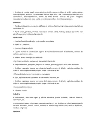 • Residuos de comida, papel, cartón, plásticos, textiles, cuero, residuos de jardín, madera, vidrio,
latas de hojalata, aluminio, otros metales, cenizas, hojas en la calle, residuos especiales (artículos
voluminosos, electrodomésticos, bienes de línea blanca, residuos de jardín recogidos
separadamente, baterías, pilas, aceite, neumáticos), residuos domésticos peligrosos.
Comercial
• Tiendas, restaurantes, mercados, edificios de oficinas, hoteles, imprentas, gasolineras, talleres
mecánicos, etc.
• Papel, cartón, plásticos, madera, residuos de comida, vidrio, metales, residuos especiales (ver
párrafo superior), residuos peligrosos, etc.
Institucional
• Escuelas, hospitales, cárceles, centros gubernamentales.
• (Como en Comercial)
• Construcción y demolición
• Lugares nuevos de construcción, lugares de reparación/renovación de carreteras, derribos de
edificios, pavimentos rotos.
• Madera, acero, hormigón, suciedad, etc.
 Servicios municipales (excluyendo plantas de tratamiento)
• Limpieza de calles, paisajismo, limpieza de cuencas, parques y playas, otras zonas de recreo.
• Residuos especiales, basura, barreduras de la calle, recortes de árboles y plantas, residuos de
cuencas, residuos generalas de parques, playas y zonas de recreo.
 Plantas de tratamientos incineradoras municipales
• Agua, aguas residuales y procesos de tratamiento industrial, etc.
• Residuos especiales, basura, barreduras de la calle, recortes de árboles y plantas, residuos de
cuencas, residuos generales de parques, playas y zonas de recreo.
 Residuos sólidos urbanos
• Todos los citados
Industria
• Construcción, fabricación ligera y pesada, refinerías, plantas químicas, centrales térmicas,
demolición, etc.
• Residuos de procesos industriales, materiales de chatarra, etc. Residuos no industriales incluyendo
residuos de comida, basura, cenizas, residuos de demolición y construcción, residuos especiales,
residuos peligrosos.
Agrícolas
 
