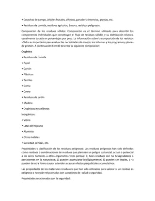 • Cosechas de campo, árboles frutales, viñedos, ganadería intensiva, granjas, etc.
• Residuos de comida, residuos agrícolas, basura, residuos peligrosos.
Composición de los residuos sólidos: Composición es e! término utilizado para describir los
componentes individuales que constituyen e! flujo de residuos sólidos y su distribución relativa,
usualmente basada en porcentajes por peso. La información sobre la composición de ios residuos
sólidos es importante para evaluar las necesidades de equipo, ios sistemas y los programas y planes
de gestión. A continuación Font40 describe ¡a siguiente composición:
Orgánico
• Residuos de comida
• Papel
• Cartón
• Plásticos
• Textiles
• Goma
• Cuero
• Residuos de jardín
• Madera
• Orgánicos misceláneos
Inorgánicos:
• Vidrio
• Latas de hojalata
• Aluminio
• Otros metales
• Suciedad, cenizas, etc.
Propiedades y clasificación de los residuos peligrosos: Los residuos peligrosos han sido definidos
como residuos o combinaciones de residuos que plantean un peligro sustancial, actual o potencial
a los seres humanos u otros organismos vivos porque: 1) tales residuos son no desagradables o
persistentes en la naturaleza; 2) pueden acumularse biológicamente; 3) pueden ser letales, o 4)
pueden de otra forma causar o tender a causar efectos perjudiciales acumulativos.
Las propiedades de los materiales residuales que han sido utilizadas para valorar si un residuo es
peligroso o no están relacionadas con cuestiones de -salud y seguridad.
Propiedades relacionadas con la seguridad:
 