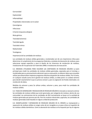Corrosividad
Explosividad
Inflamabilidad
Propiedades relacionadas con la salud:
Cancerígenos
Infecciosos
Irritante (respuesta alérgica)
Muta génicos
Toxicidad (venenos)
Toxicidad aguda
Toxicidad crónica
Radiactividad
Teratógenos
Importancia de las cantidades de residuos:
Las cantidades de residuos sólidos generadas y recolectadas son de una importancia crítica para
determinar el cumplimiento de los programas federales y estatales de desviación de residuos; para
seleccionar equipo especifico y para el diseño de los itinerarios de recolección de residuos,
instalaciones de recuperación de materiales (IRM) e instalaciones de evacuación.
6.2. MEDIDAS UTILIZADAS PARA VALORAR LAS CANTIDADES DE RESIDUOS SÓLIDOS La razón
principal para medir las cantidades da residuos sólidos generadas, separadas para el reciclaje, y
recolectadas para su procesamiento adicional o para su evacuación, es obtener datos que se puedan
utilizar para desarrollare implantar programas efectivos de gestión de residuos sólidos. Por lo tanto,
en cualquier estudio acerca de la gestión de residuos sólidos, se debe poner un cuidado extremo
para decidir exactamente lo que es preciso conocer y para la asignación de fondos destinados a la
recolección de datos.
Medidas de volumen y peso: Se utilizan ambas, volumen y peso, para medir las cantidades de
residuos sólidos.
6.3. TASAS DE GENERACION Y RECOLECCION DE RESIDUOS SÓLIDOS A menudo es necesario estimar
las cantidades de residuos sólidos que serán generadas, por categorías de residuos, dentro de una
comunidad. Las estimaciones de las cantidades de RSU normalmente se basan en la cantidad de
residuos generados por persona por día. Para los residuos industriales y agrícolas, las cantidades de
residuos generadas están basadas en alguna unidad de producción.
6.4. MANIPULACION Y SEPARACION DE RESIDUOS SÓLIDOS EN EL ORIGEN La manipulación y
separación de residuos sólidos en origen antes de ser recogidos es un paso crítico en la gestión de
los residuos sólidos domésticos. Como la desviación de residuos se ha impuesto por ley en algunos
 