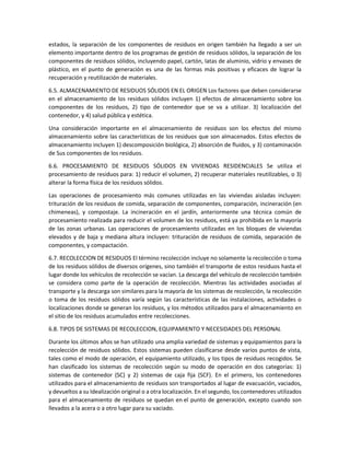 estados, la separación de los componentes de residuos en origen también ha llegado a ser un
elemento importante dentro de los programas de gestión de residuos sólidos, la separación de los
componentes de residuos sólidos, incluyendo papel, cartón, latas de aluminio, vidrio y envases de
plástico, en el punto de generación es una de las formas más positivas y eficaces de lograr la
recuperación y reutilización de materiales.
6.5. ALMACENAMIENTO DE RESIDUOS SÓLIDOS EN EL ORIGEN Los factores que deben considerarse
en el almacenamiento de los residuos sólidos incluyen 1) efectos de almacenamiento sobre los
componentes de los residuos, 2) tipo de contenedor que se va a utilizar. 3) localización del
contenedor, y 4) salud pública y estética.
Una consideración importante en el almacenamiento de residuos son los efectos del mismo
almacenamiento sobre las características de los residuos que son almacenados. Estos efectos de
almacenamiento incluyen 1) descomposición biológica, 2) absorción de fluidos, y 3) contaminación
de Sus componentes de los residuos.
6.6. PROCESAMIENTO DE RESIDUOS SÓLIDOS EN VIVIENDAS RESIDENCIALES Se utiliza el
procesamiento de residuos para: 1) reducir el volumen, 2) recuperar materiales reutilizables, o 3)
alterar la forma física de los residuos sólidos.
Las operaciones de procesamiento más comunes utilizadas en las viviendas aisladas incluyen:
trituración de los residuos de comida, separación de componentes, comparación, incineración (en
chimeneas), y compostaje. La incineración en el jardín, anteriormente una técnica común de
procesamiento realizada para reducir el volumen de los residuos, está ya prohibida en la mayoría
de las zonas urbanas. Las operaciones de procesamiento utilizadas en los bloques de viviendas
elevados y de baja y mediana altura incluyen: trituración de residuos de comida, separación de
componentes, y compactación.
6.7. RECOLECCION DE RESIDUOS El término recolección incluye no solamente la recolección o toma
de los residuos sólidos de diversos orígenes, sino también el transporte de estos residuos hasta el
lugar donde los vehículos de recolección se vacían. La descarga del vehículo de recolección también
se considera como parte de la operación de recolección. Mientras las actividades asociadas al
transporte y la descarga son similares para la mayoría de los sistemas de recolección, la recolección
o toma de los residuos sólidos varía según las características de las instalaciones, actividades o
localizaciones donde se generan los residuos, y los métodos utilizados para el almacenamiento en
el sitio de los residuos acumulados entre recolecciones.
6.8. TIPOS DE SISTEMAS DE RECOLECCION, EQUIPAMIENTO Y NECESIDADES DEL PERSONAL
Durante los últimos años se han utilizado una amplia variedad de sistemas y equipamientos para la
recolección de residuos sólidos. Estos sistemas pueden clasificarse desde varios puntos de vista,
tales como el modo de operación, el equipamiento utilizado, y los tipos de residuos recogidos. Se
han clasificado los sistemas de recolección según su modo de operación en dos categorías: 1)
sistemas de contenedor (SC) y 2) sistemas de caja fija (SCF). En el primero, los contenedores
utilizados para el almacenamiento de residuos son transportados al lugar de evacuación, vaciados,
y devueltos a su Idealización original o a otra localización. En el segundo, los contenedores utilizados
para el almacenamiento de residuos se quedan en el punto de generación, excepto cuando son
llevados a la acera o a otro lugar para su vaciado.
 