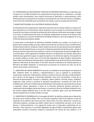 6.9. POSIBILIDADES DE REUTILIZACION Y RECICLAJE DE MATERIAS RESIDUALES Los materiales que
recuperan en una IRM (Instalación de recuperación de material) para su reutilización y reciclaje
pueden usarse directamente, como materia prima para la fabricación y reprocesamiento, como
alimentación para la producción de compost y otros productos de conversión química y biológica,
como fuente de combustible para la producción de energía, y para la recuperación de terreno.
7. MARCO INSTITUCIONAL DE LA GESTIÓN DE RESIDUOS SÓLIDOS
El entendimiento de la organización institucional del sector de los residuos sólidos en el país es de
gran importancia en el momento de realizar la gestión a nivel municipal. En el presente capítulo se
muestra de una manera resumida las atribuciones de las distintas instituciones que juegan un papel
en el sector. El ordenamiento del sector ha cambiado notablemente en el país en los últimos años
como resultado de la creación del Ministerio del Medio Ambiente y de la promulgación de la Ley
27314 Ley General de Residuos Sólidos.
A continuación se describirán las diferentes entidades estatales que cumplen una función en la
gestión de los residuos sólidos en el país. Desde el punto de vista normativo se tiene a los Ministerios
de Desarrollo Económico, Ambiente y Salud. Desde el punto de vista del planeamiento de la gestión
global a nivel del estado Peruano se encuentra el Departamento Nacional de Planeación, y desde el
punto de vista de la ejecución de las políticas se tiene a las Corporaciones Autónomas Regionales y
a los Municipios. Existen igualmente entidades adscritas a los Ministerios de vivienda, Desarrollo y
Ambiental que igualmente juegan un papel de soporte en los diferentes aspectos de la gestión de
los residuos sólidos en el país, como son la Comisión Reguladora de Agua Potable y Saneamiento
Básico (adscrita al Ministerio de Desarrollo), la Superintendencia de Servicios Públicos Domiciliarios
(adscrita al Ministerio de Desarrollo), Fin de tener (adscrito al Ministerio de Vivienda (adscrito al
Ministerio del Medio Ambiente). A continuación se presentan las funciones de cada uno de los
actores mencionados anteriormente.
7.1. MINISTERIO DEL MEDIO AMBIENTE De acuerdo a lo señalado en el texto legal le corresponde al
Min. Ambiente definir las políticas y reglamentaciones a que se sujetarán la recuperación,
conservación, protección, ordenamiento, manejo y uso de los recursos naturales y medio ambiente
de la nación a fin de asegurar el desarrollo sostenible. Como tal le corresponde, a través de su
Dirección de Asentamientos Humanos y Población, definir políticas, formular planes, establecer
programas, dictar normas y coordinar la ejecución de programas y proyectos del resto de las
entidades que conforman el Sistema Nacional Ambiental relacionados con asentamientos humanos
y expansión urbana. Igualmente a través de la Dirección Ambiental Sectorial promueve la
implantación de tecnologías Industriales limpias, y a través de la Dirección de Medio Ambiente Físico
fija normas calidad ambiental para el uso del suelo y subsuelo, aguas y aire que directamente
afectan la gestión de los residuos sólidos en el país.
7.2. MINISTERIO DE DESARROLLO Es el encargado de definir las políticas y planes para el desarrollo
del sector de los residuos sólidos. Entre sus funciones específicas están las de elaborar un plan de
expansión de la cobertura del servicio de aseo urbano cada cinco años, determinar y orientar las
inversiones públicas y privadas que deben realizar para el cumplimiento del plan y la de asistir
técnica e institucionalmente a los organismos locales para el adecuado cumplimiento de sus
funciones. Tiene adscritas a la Comisión Reguladora de Agua Potable y Saneamiento Básico (que
desempeña funciones normativas respecto a la prestación del servicio de aseo público) y a la
 