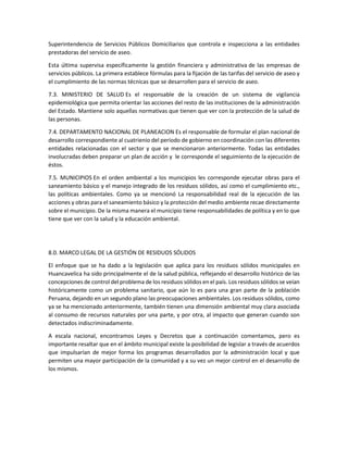 Superintendencia de Servicios Públicos Domiciliarios que controla e inspecciona a las entidades
prestadoras del servicio de aseo.
Esta última supervisa específicamente la gestión financiera y administrativa de las empresas de
servicios públicos. La primera establece fórmulas para la fijación de las tarifas del servicio de aseo y
el cumplimiento de las normas técnicas que se desarrollen para el servicio de aseo.
7.3. MINISTERIO DE SALUD Es el responsable de la creación de un sistema de vigilancia
epidemiológica que permita orientar las acciones del resto de las instituciones de la administración
del Estado. Mantiene solo aquellas normativas que tienen que ver con la protección de la salud de
las personas.
7.4. DEPARTAMENTO NACIONAL DE PLANEACION Es el responsable de formular el plan nacional de
desarrollo correspondiente al cuatrienio del período de gobierno en coordinación con las diferentes
entidades relacionadas con el sector y que se mencionaron anteriormente. Todas las entidades
involucradas deben preparar un plan de acción y le corresponde el seguimiento de la ejecución de
éstos.
7.5. MUNICIPIOS En el orden ambiental a los municipios les corresponde ejecutar obras para el
saneamiento básico y el manejo integrado de los residuos sólidos, así como el cumplimiento etc.,
las políticas ambientales. Como ya se mencionó La responsabilidad real de la ejecución de las
acciones y obras para el saneamiento básico y la protección del medio ambiente recae directamente
sobre el municipio. De la misma manera el municipio tiene responsabilidades de política y en lo que
tiene que ver con la salud y la educación ambiental.
8.0. MARCO LEGAL DE LA GESTIÓN DE RESIDUOS SÓLIDOS
El enfoque que se ha dado a la legislación que aplica para los residuos sólidos municipales en
Huancavelica ha sido principalmente el de la salud pública, reflejando el desarrollo histórico de las
concepciones de control del problema de los residuos sólidos en el país. Los residuos sólidos se veían
históricamente como un problema sanitario, que aún lo es para una gran parte de la población
Peruana, dejando en un segundo plano las preocupaciones ambientales. Los residuos sólidos, como
ya se ha mencionado anteriormente, también tienen una dimensión ambiental muy clara asociada
al consumo de recursos naturales por una parte, y por otra, al impacto que generan cuando son
detectados indiscriminadamente.
A escala nacional, encontramos Leyes y Decretos que a continuación comentamos, pero es
importante resaltar que en el ámbito municipal existe la posibilidad de legislar a través de acuerdos
que impulsarían de mejor forma los programas desarrollados por la administración local y que
permiten una mayor participación de la comunidad y a su vez un mejor control en el desarrollo de
los mismos.
 