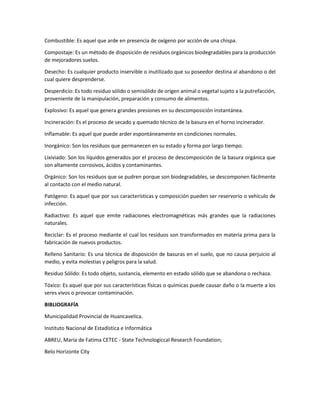 Combustible: Es aquel que arde en presencia de oxígeno por acción de una chispa.
Compostaje: Es un método de disposición de residuos orgánicos biodegradables para la producción
de mejoradores suelos.
Desecho: Es cualquier producto inservible o inutilizado que su poseedor destina al abandono o del
cual quiere desprenderse.
Desperdicio: Es todo residuo sólido o semisólido de origen animal o vegetal sujeto a la putrefacción,
proveniente de la manipulación, preparación y consumo de alimentos.
Explosivo: Es aquel que genera grandes presiones en su descomposición instantánea.
Incineración: Es el proceso de secado y quemado técnico de la basura en el horno incinerador.
Inflamable: Es aquel que puede arder espontáneamente en condiciones normales.
Inorgánico: Son los residuos que permanecen en su estado y forma por largo tiempo.
Lixiviado: Son los líquidos generados por el proceso de descomposición de la basura orgánica que
son altamente corrosivos, ácidos y contaminantes.
Orgánico: Son los residuos que se pudren porque son biodegradables, se descomponen fácilmente
al contacto con el medio natural.
Patógeno: Es aquel que por sus características y composición pueden ser reservorio o vehículo de
infección.
Radiactivo: Es aquel que emite radiaciones electromagnéticas más grandes que la radiaciones
naturales.
Reciclar: Es el proceso mediante el cual los residuos son transformados en materia prima para la
fabricación de nuevos productos.
Relleno Sanitario: Es una técnica de disposición de basuras en el suelo, que no causa perjuicio al
medio, y evita molestias y peligros para la salud.
Residuo Sólido: Es todo objeto, sustancia, elemento en estado sólido que se abandona o rechaza.
Tóxico: Es aquel que por sus características físicas o químicas puede causar daño o la muerte a los
seres vivos o provocar contaminación.
BIBLIOGRAFÍA
Municipalidad Provincial de Huancavelica.
Instituto Nacional de Estadística e Informática
ABREU, Maria de Fatima CETEC - State Technologiccal Research Foundation;
Belo Horizonte City
 