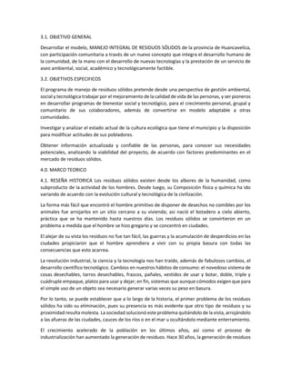 3.1. OBJETIVO GENERAL
Desarrollar el modelo, MANEJO INTEGRAL DE RESIDUOS SÓLIDOS de la provincia de Huancavelica,
con participación comunitaria a través de un nuevo concepto que integra el desarrollo humano de
la comunidad, de la mano con el desarrollo de nuevas tecnologías y la prestación de un servicio de
aseo ambiental, social, académico y tecnológicamente factible.
3.2. OBJETIVOS ESPECIFICOS
El programa de manejo de residuos sólidos pretende desde una perspectiva de gestión ambiental,
social y tecnológica trabajar por el mejoramiento de la calidad de vida de las personas, y ser pioneros
en desarrollar programas de bienestar social y tecnológico, para el crecimiento personal, grupal y
comunitario de sus colaboradores, además de convertirse en modelo adaptable a otras
comunidades.
Investigar y analizar el estado actual de la cultura ecológica que tiene el municipio y la disposición
para modificar actitudes de sus pobladores.
Obtener información actualizada y confiable de las personas, para conocer sus necesidades
potenciales, analizando la viabilidad del proyecto, de acuerdo con factores predominantes en el
mercado de residuos sólidos.
4.0. MARCO TEORICO
4.1. RESEÑA HISTORICA Los residuos sólidos existen desde los albores de la humanidad, como
subproducto de la actividad de los hombres. Desde luego, su Composición física y química ha ido
variando de acuerdo con la evolución cultural y tecnológica de la civilización.
La forma más fácil que encontró el hombre primitivo de disponer de desechos no comibles por los
animales fue arrojarlos en un sitio cercano a su vivienda; asi nació el botadero a cielo abierto,
práctica que se ha mantenido hasta nuestros días. Los residuos sólidos se convirtieron en un
problema a medida que el hombre se hizo gregario y se concentró en ciudades.
El alejar de su vista los residuos no fue tan fácil, las guerras y la acumulación de desperdicios en las
ciudades propiciaron que el hombre aprendiera a vivir con su propia basura con todas las
consecuencias que esto acarrea.
La revolución industrial, la ciencia y la tecnología nos han traído, además de fabulosos cambios, el
desarrollo científico tecnológico. Cambios en nuestros hábitos de consumo: el novedoso sistema de
cosas desechables, tarros desechables, frascos, pañales, vestidos de usar y botar, doble, triple y
cuádruple empaque, platos para usar y dejar; en fin, sistemas que aunque cómodos exigen que para
el simple uso de un objeto sea necesario generar varias veces su peso en basura.
Por lo tanto, se puede establecer que a lo largo de la historia, el primer problema de los residuos
sólidos ha sido su eliminación, pues su presencia es más evidente que otro tipo de residuos y su
proximidad resulta molesta. La sociedad solucionó este problema quitándolo de la vista, arrojándolo
a las afueras de las ciudades, cauces de los ríos o en el mar u ocultándolo mediante enterramiento.
El crecimiento acelerado de la población en los últimos años, así como el proceso de
industrialización han aumentado la generación de residuos. Hace 30 años, la generación de residuos
 