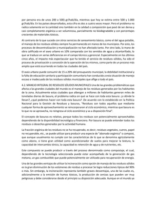 por persona era de unos 200 a 500) gr/hab/día, mientras que hoy se estima entre 500 y 1.000
gr/hab/día. En los países desarrollados, esta cifra es dos a cuatro veces mayor. Pero el problema no
radica solamente en la cantidad sino también en la calidad o composición que pasó de ser densa y
casi completamente orgánica a ser voluminosa, parcialmente no biodegradable y con porcentajes
crecientes de materiales tóxicos.
Al contrario de lo que sucede con otros servicios de saneamiento básico, como el del agua potable,
el manejo de los residuos sólidos siempre ha permanecido en manos de los municipios. Por esto, los
procesos de descentralización y municipalización no han afectado tanto. Por otro lado, la mano de
obra calificada en el aseo urbano es 10% comparada con los servidos de agua y alcantarillado, lo
que se traduce en serias deficiencias en el campo técnico y gerencial. Especialmente en los últimos
cinco años, el impacto más espectacular que ha tenido el servicio de residuos sólidos, ha sido el
proceso de privatización o concesión de la operación de los mismos, como parte de un proceso más
amplio que está ocurriendo en todos las ciudades del país.
El aseo urbano puede consumir de 15 a 20% del presupuesto municipal, la debilidad institucional y
la falta de educación sanitaria y participación comunitaria han conducido a esta situación de manejo
escaso e inadecuado de los residuos sólidos municipales que aflige a todo el país.
4.2. MANEJO INTEGRAL DE RESIDUOS SÓLIDOS MUNICIPALES Una de las grandes problemáticas que
afecta a las grandes ciudades del mundo es el manejo de los residuos generados por los habitantes
de la zona. Actualmente estas ciudades que albergan a millones de habitantes generan miles de
toneladas diarias de basura, el problema radica en qué se hace con toda esta basura: ¿a dónde la
llevan?, ¿qué podemos hacer con toda esta basura? .De acuerdo con lo establecido en !a Política
Nacional para la Gestión de Residuos y basuras, "Residuos son todos aquellos que mediante
cualquier forma de aprovechamiento se reincorporaran al ciclo económico, mientras que basura es
lo que no se aprovecha, no reingresa al ciclo económico y va a disposición final".
El concepto de basuras es relativo, porque todos los residuos son potencialmente aprovechables
dependiendo de la disponibilidad tecnológica y financiera. Por basura se puede entender todos los
residuos o desechos generados por la actividad humana.
La fracción orgánica de los residuos no se ha recuperado, es decir, residuos vegetales, cueros, papel
no recuperable, etc., se puede utilizar para producir una especie de "abonado orgánico" o compost,
que aunque usualmente no cumple con las características de lo que se denomina agrícolamente
como abono, si tiene gran utilidad como acondicionador de suelos para mejorar la textura, la
capacidad de intercambio iónico, la capacidad es retención de agua y de nutrientes, etc.
Este compuesto se puede producir a través del proceso denominado como compostaje, el cual,
dependiendo de la tecnología seleccionada puede estar acompañado de la generación de gas
metano, un gas combustible que puede potencialmente ser utilizado para recuperación de energía.
Una de las grandes ventajas de utilizar la incineración como opción de manejo de los residuos sólidos
es la gran disminución de los volúmenes de residuo a procesar Se logra reducciones típicas del 90%
o más. Sin embargo, la incineración representa también graves desventajas, una de las cuales es,
adicionalmente a la emisión de humos tóxicos, la producción de cenizas que pueden ser muy
peligrosas y debe considerarse desde el principio su disposición adecuada. Aunque en el mundo ya
 