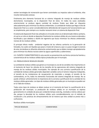 existen tecnologías de incineración que tienen controlados sus impactos sobre el ambiente, ellas
resultan demasiado costosas.
Finalmente, otro elemento funcional de un sistema integrado de manejo de residuos sólidos
domiciliarios municipales, es la disposición final de éstos. En todos los casos analizados
anteriormente se produce alguna cantidad de residuos finales que debe ser dispuesta
adecuadamente para minimizar los efectos ambientales. La cantidad de residuo que llega al sitio de
disposición final va a variar considerablemente defendiendo del esquema de funcionamiento que
se simplemente, pero siempre va a resultar necesario tener un sistema de disposición final.
El sistema de disposición final más utilizado en el mundo entero es el denominado relleno sanitario,
el cual es un sitio en donde se depositan finalmente los residuos sólidos de una manera ordenada y
tecnificada y que obedece a diseño de ingeniería que busca minimizar los efectos ambientales
nocivos de los residuos sólidos.
El principal efecto medio - ambiental negativo de los rellenos sanitarios es la generación de
lixiviados, los cuales son líquidos que pasan a través de la basura y que a su paso recogen la esencia
de esta, tornándose en afluentes altamente contaminantes que se deben manejar apropiadamente
para minimizar los efectos nocivos sobre las aguas superficiales y subterráneas.
4.3. FUENTES Y CARACTERISTICAS En esta sección se presentará de una forma concisa las fuentes y
características de los residuos sólidos típicos producidos por el municipio.
4.4. PRODUCCION DE RESIDUOS SÓLIDOS
La cantidad de residuos sólidos que genera un municipio es una de las variables más importantes en
el momento de hacer los cálculos de los tamaños de las operaciones del sistema integrado de
manejo de los residuos sólidos municipales. Por ejemplo de una correcta cuantificación de la
cantidad de residuos sólidos generados dependen variables como el número máquinas trabajando,
el tamaño de las instalaciones de recuperación de materiales y energía, el tamaño de los
contenedores, en fin, todos los elementos funcionales del sistema integrado de manejo. No se
puede enfatizar suficientemente la importancia de la correcta cuantificación de la cantidad de los
residuos sólidos generados. Los tipos de residuos sólidos generados por un municipio se pueden ver
en la Tabla de residuos.
Todos estos tipos de residuos se deben evaluar en el momento de hacer la cuantificación de la
producción del municipio. La producción de residuos sólidos en un municipio se expresa
generalmente en unidades de peso por unidad de tiempo costo Kg., tonelada o metros cúbicos por
día, porque la densidad de los residuos sólidos varía considerablemente con el método de
recolección y las prácticas de almacenamiento de tal manera que ésta unidad se presta más a
confusiones.
Residuos sólidos municipales
TIPO DE RESIDUOS COMENTARIOS
 